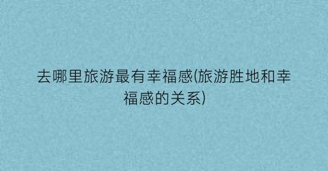 去哪里旅游最有幸福感(旅游胜地和幸福感的关系)