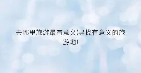 去哪里旅游最有意义(寻找有意义的旅游地)