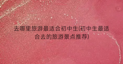 去哪里旅游最适合初中生(初中生最适合去的旅游景点推荐)