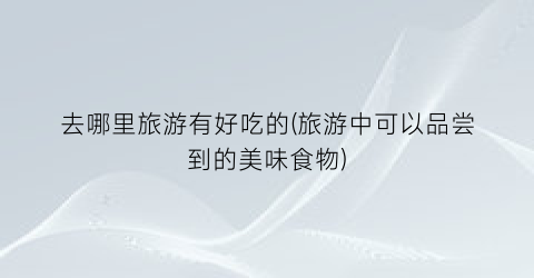 去哪里旅游有好吃的(旅游中可以品尝到的美味食物)