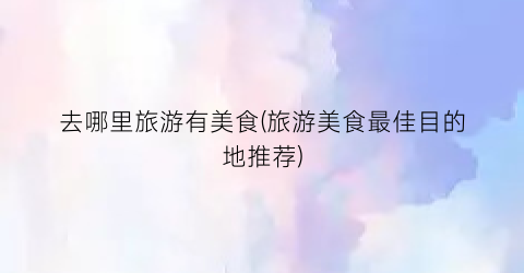 去哪里旅游有美食(旅游美食最佳目的地推荐)