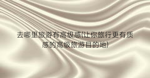 去哪里旅游有高级感(让你旅行更有质感的高级旅游目的地)