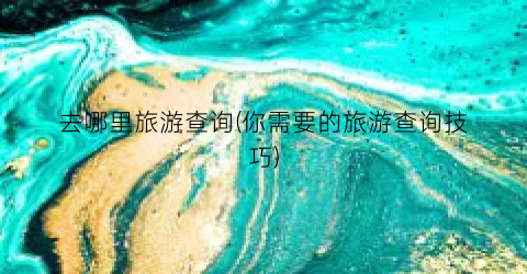 去哪里旅游查询(你需要的旅游查询技巧)