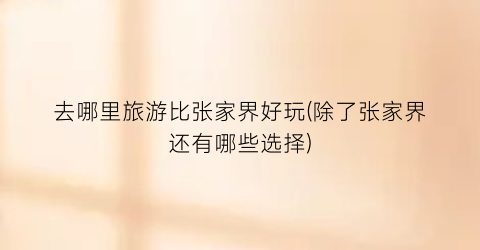 去哪里旅游比张家界好玩(除了张家界还有哪些选择)
