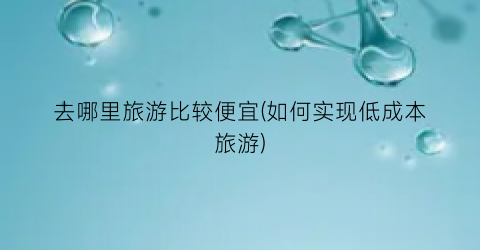 去哪里旅游比较便宜(如何实现低成本旅游)