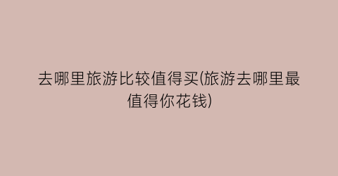 去哪里旅游比较值得买(旅游去哪里最值得你花钱)