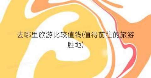 去哪里旅游比较值钱(值得前往的旅游胜地)