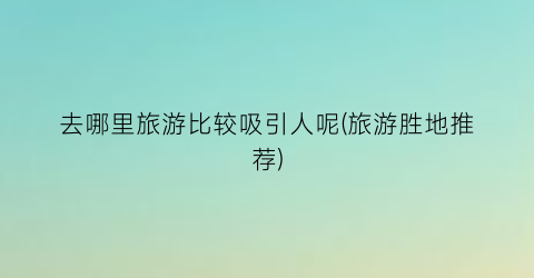 去哪里旅游比较吸引人呢(旅游胜地推荐)