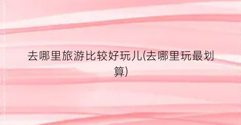 去哪里旅游比较好玩儿(去哪里玩最划算)