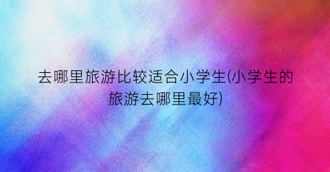 去哪里旅游比较适合小学生(小学生的旅游去哪里最好)