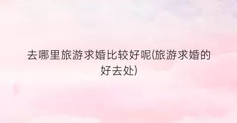 去哪里旅游求婚比较好呢(旅游求婚的好去处)