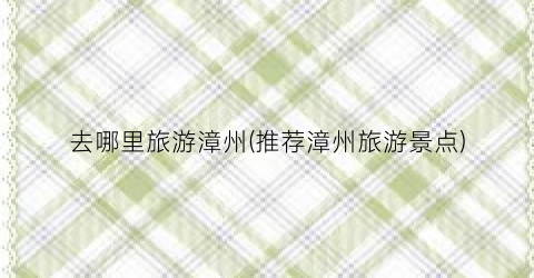 去哪里旅游漳州(推荐漳州旅游景点)