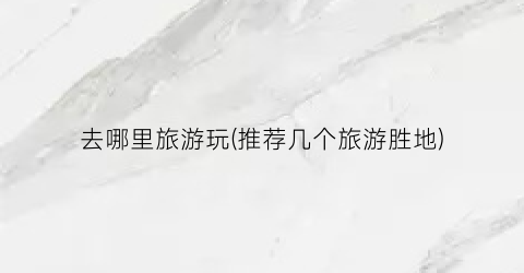 去哪里旅游玩(推荐几个旅游胜地)
