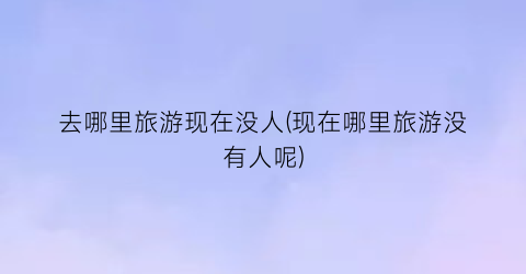 去哪里旅游现在没人(现在哪里旅游没有人呢)