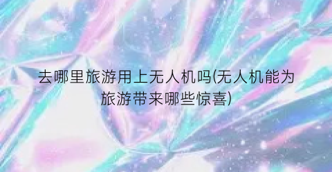 去哪里旅游用上无人机吗(无人机能为旅游带来哪些惊喜)