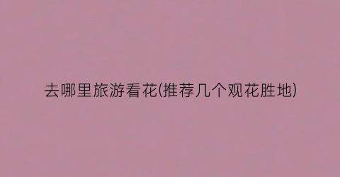 去哪里旅游看花(推荐几个观花胜地)