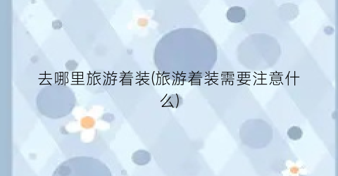 去哪里旅游着装(旅游着装需要注意什么)