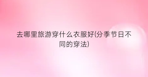 去哪里旅游穿什么衣服好(分季节日不同的穿法)