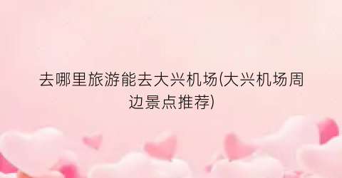 去哪里旅游能去大兴机场(大兴机场周边景点推荐)