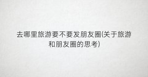 去哪里旅游要不要发朋友圈(关于旅游和朋友圈的思考)