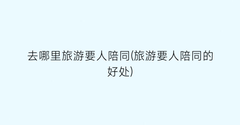 去哪里旅游要人陪同(旅游要人陪同的好处)
