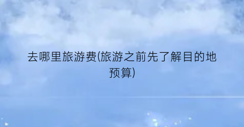 去哪里旅游费(旅游之前先了解目的地预算)