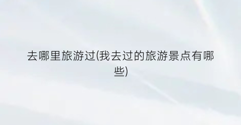 去哪里旅游过(我去过的旅游景点有哪些)