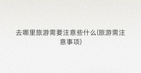 去哪里旅游需要注意些什么(旅游需注意事项)