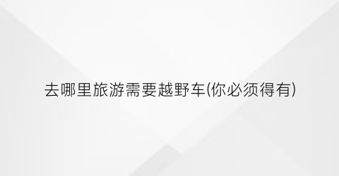 去哪里旅游需要越野车(你必须得有)