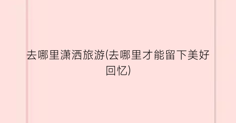 去哪里潇洒旅游(去哪里才能留下美好回忆)