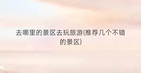 去哪里的景区去玩旅游(推荐几个不错的景区)