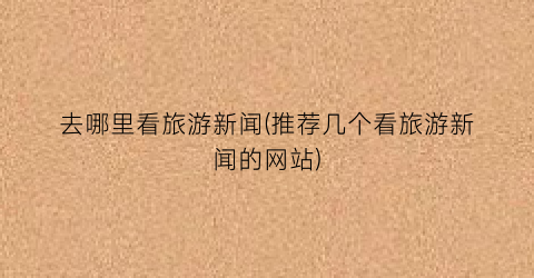 去哪里看旅游新闻(推荐几个看旅游新闻的网站)