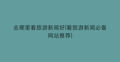 去哪里看旅游新闻好(看旅游新闻必备网站推荐)