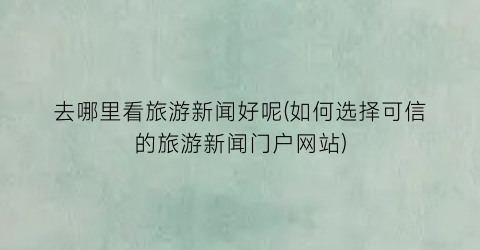 去哪里看旅游新闻好呢(如何选择可信的旅游新闻门户网站)