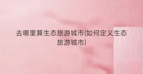 去哪里算生态旅游城市(如何定义生态旅游城市)
