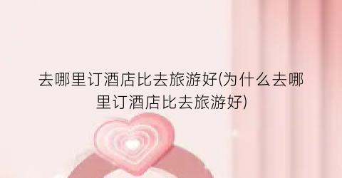去哪里订酒店比去旅游好(为什么去哪里订酒店比去旅游好)