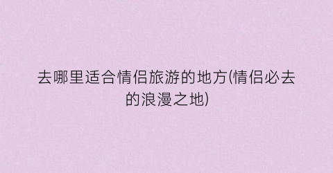 去哪里适合情侣旅游的地方(情侣必去的浪漫之地)
