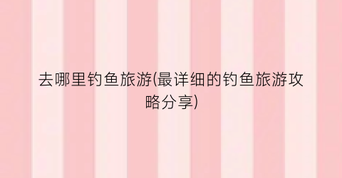 去哪里钓鱼旅游(最详细的钓鱼旅游攻略分享)