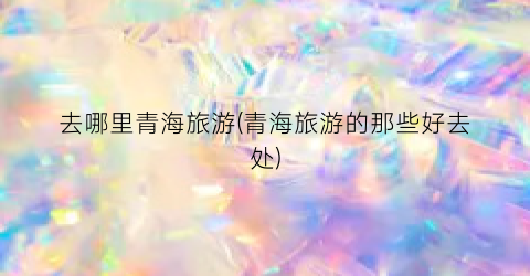 去哪里青海旅游(青海旅游的那些好去处)