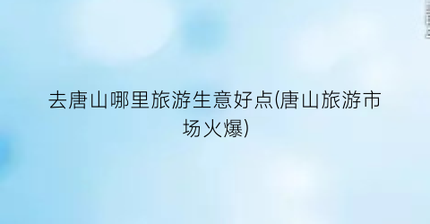 去唐山哪里旅游生意好点(唐山旅游市场火爆)
