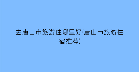 去唐山市旅游住哪里好(唐山市旅游住宿推荐)
