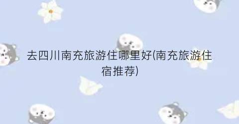 去四川南充旅游住哪里好(南充旅游住宿推荐)