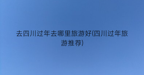 去四川过年去哪里旅游好(四川过年旅游推荐)