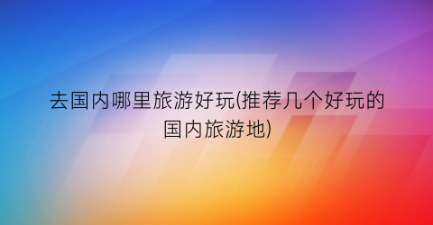 去国内哪里旅游好玩(推荐几个好玩的国内旅游地)