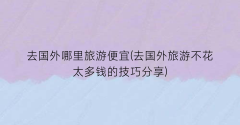 去国外哪里旅游便宜(去国外旅游不花太多钱的技巧分享)