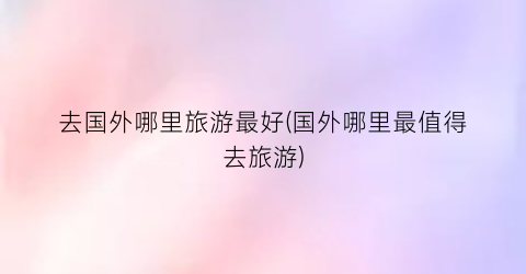 去国外哪里旅游最好(国外哪里最值得去旅游)
