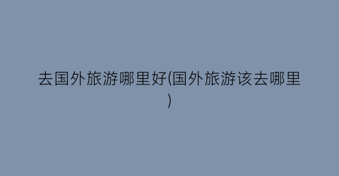 去国外旅游哪里好(国外旅游该去哪里)