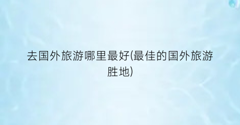 去国外旅游哪里最好(最佳的国外旅游胜地)