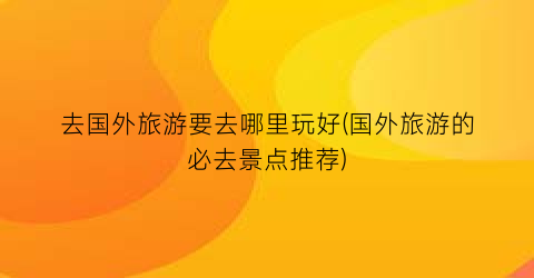 去国外旅游要去哪里玩好(国外旅游的必去景点推荐)