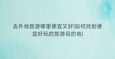 去外地旅游哪里便宜又好(如何找到便宜好玩的旅游目的地)